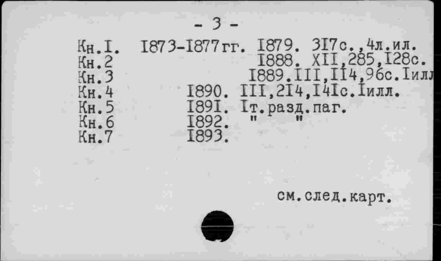 ﻿	- 3 -
Кн.І. Кн.2 Кн.З КнЛ Кн.5 Кн. 6 Кн.7	1873-1877гг. 1879. 317с..4л.ил. 1888. XII.285.I28c. 1889.Ill,ІІ4,96с.1ил; 1890.	Ill,214,І4Іс.Іилл. 1891.	Іт.разд.паг. 1892.	” 1893.
см.след.карт.